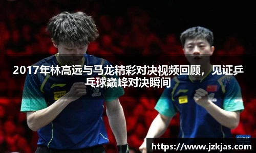 2017年林高远与马龙精彩对决视频回顾，见证乒乓球巅峰对决瞬间