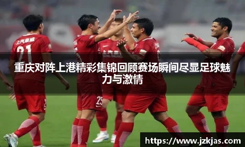 重庆对阵上港精彩集锦回顾赛场瞬间尽显足球魅力与激情